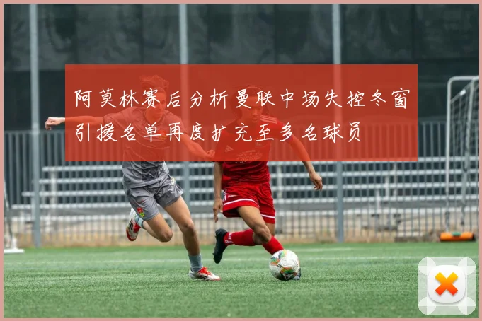 阿莫林赛后分析曼联中场失控冬窗引援名单再度扩充至多名球员