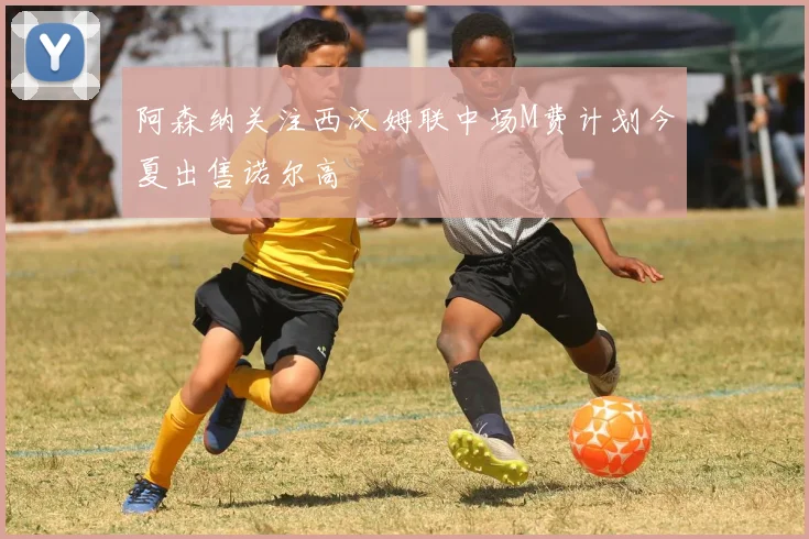 阿森纳关注西汉姆联中场M费计划今夏出售诺尔高