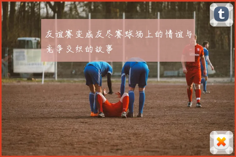 友谊赛变成友尽赛球场上的情谊与竞争交织的故事