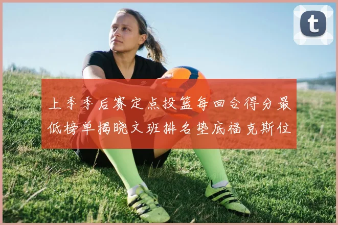 上季季后赛定点投篮每回合得分最低榜单揭晓文班排名垫底福克斯位列第六