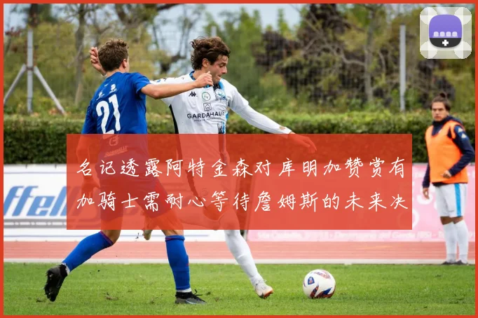 名记透露阿特金森对库明加赞赏有加骑士需耐心等待詹姆斯的未来决定