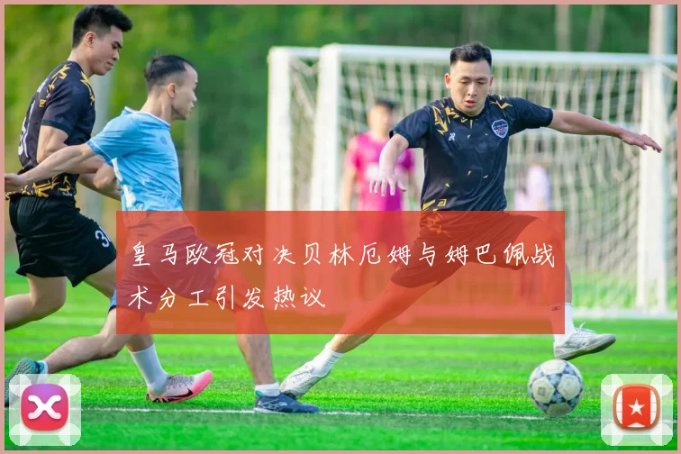 皇马欧冠对决贝林厄姆与姆巴佩战术分工引发热议