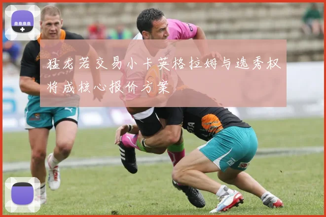猛龙若交易小卡英格拉姆与选秀权将成核心报价方案