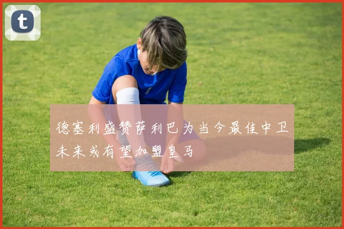 德塞利盛赞萨利巴为当今最佳中卫未来或有望加盟皇马