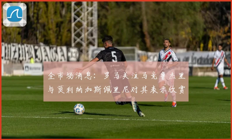 全市场消息：罗马关注马竞鲁杰里与莫利纳加斯佩里尼对其表示欣赏