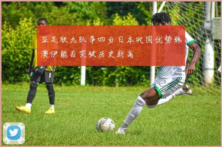 亚足联九队争四分日本巩固优势韩澳伊能否突破历史新高