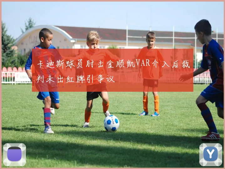 卡迪斯球员肘击金顺凯VAR介入后裁判未出红牌引争议