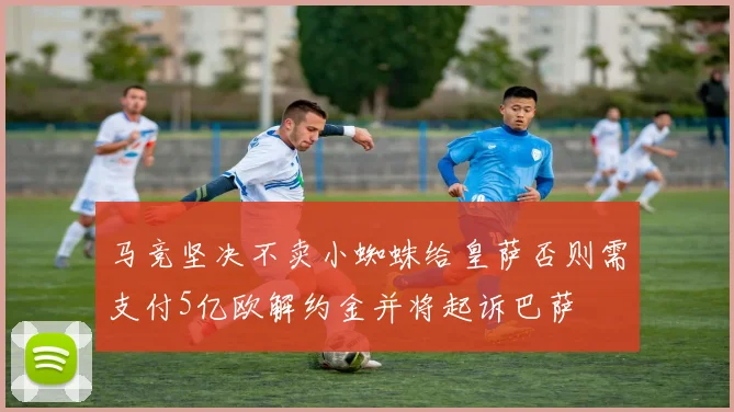 马竞坚决不卖小蜘蛛给皇萨否则需支付5亿欧解约金并将起诉巴萨