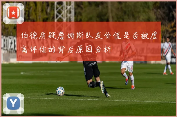 伯德质疑詹姆斯队友价值是否被虚高评估的背后原因分析