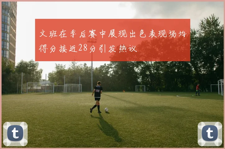 文班在季后赛中展现出色表现场均得分接近28分引发热议