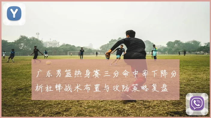 广东男篮热身赛三分命中率下降分析杜锋战术布置与攻防策略复盘