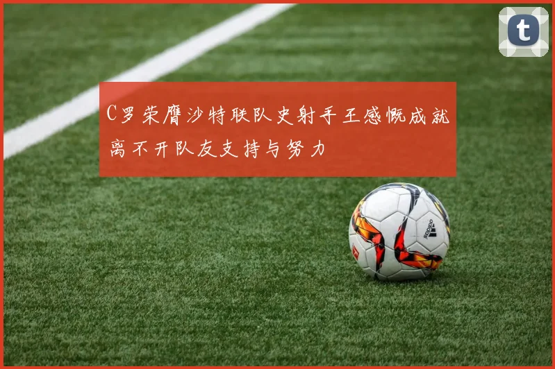 C罗荣膺沙特联队史射手王感慨成就离不开队友支持与努力