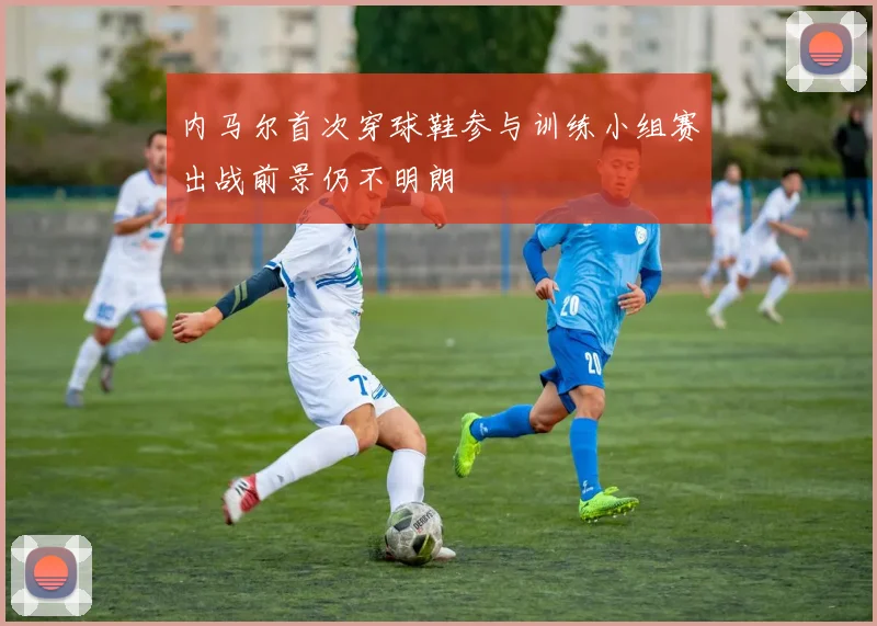 内马尔首次穿球鞋参与训练小组赛出战前景仍不明朗