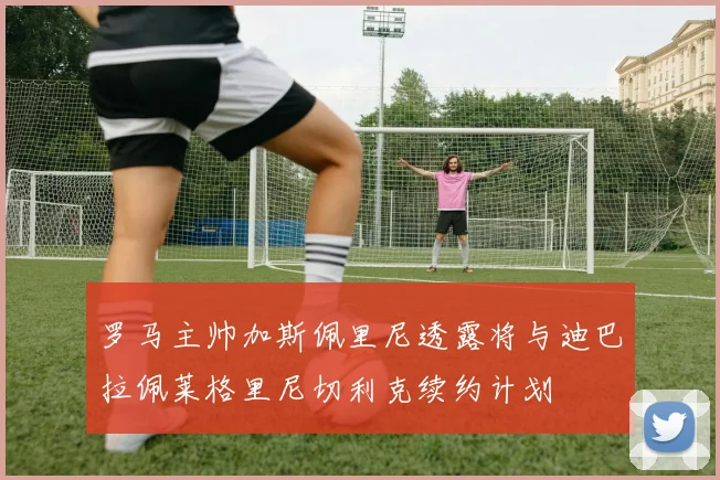 罗马主帅加斯佩里尼透露将与迪巴拉佩莱格里尼切利克续约计划